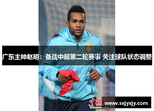 广东主帅赵明：备战中超第二轮赛事 关注球队状态调整
